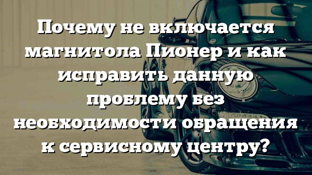 Почему не включается магнитола Пионер и как исправить данную проблему без необходимости обращения к сервисному центру?