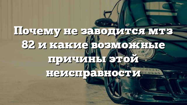 Почему не заводится мтз 82 и какие возможные причины этой неисправности