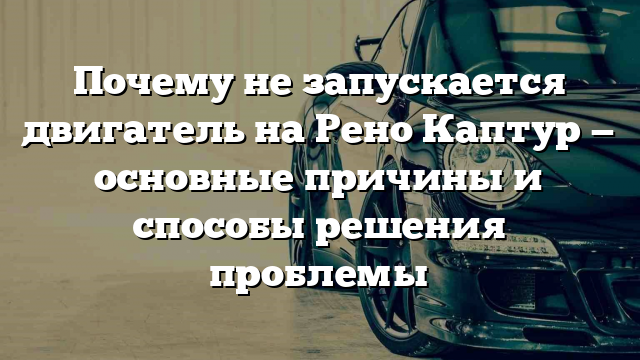 Почему не запускается двигатель на Рено Каптур — основные причины и способы решения проблемы