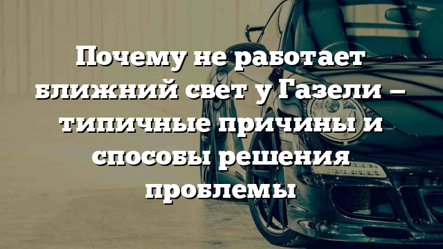 Почему не работает ближний свет у Газели — типичные причины и способы решения проблемы