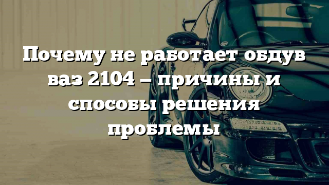 Почему не работает обдув ваз 2104 — причины и способы решения проблемы