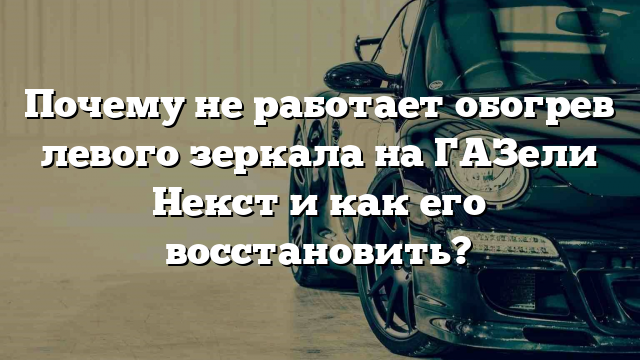 Почему не работает обогрев левого зеркала на ГАЗели Некст и как его восстановить?