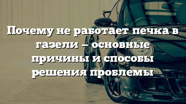 Почему не работает печка в газели — основные причины и способы решения проблемы