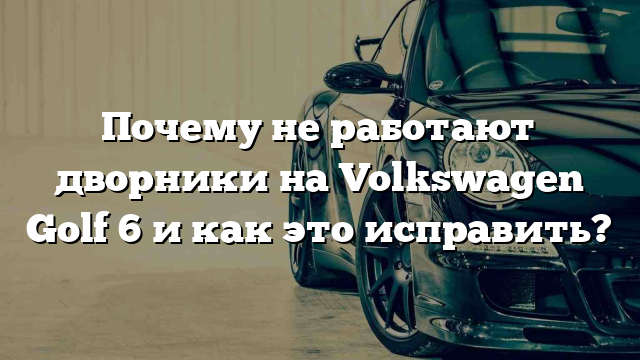 Почему не работают дворники на Volkswagen Golf 6 и как это исправить?