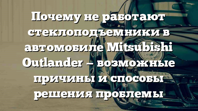 Почему не работают стеклоподъемники в автомобиле Mitsubishi Outlander — возможные причины и способы решения проблемы