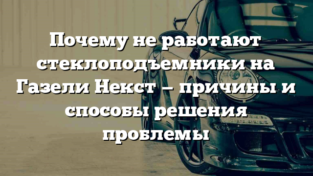 Почему не работают стеклоподъемники на Газели Некст — причины и способы решения проблемы