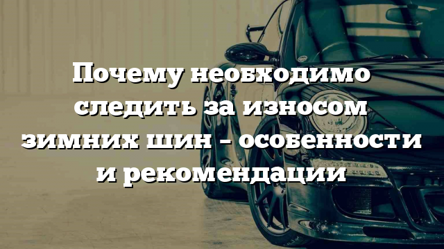 Почему необходимо следить за износом зимних шин – особенности и рекомендации