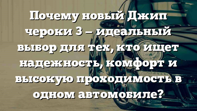 Почему новый Джип чероки 3 — идеальный выбор для тех, кто ищет надежность, комфорт и высокую проходимость в одном автомобиле?