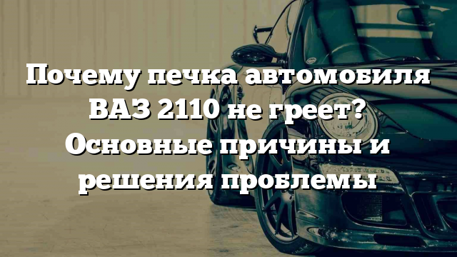 Почему печка автомобиля ВАЗ 2110 не греет? Основные причины и решения проблемы