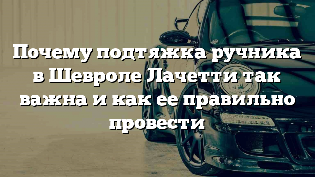 Почему подтяжка ручника в Шевроле Лачетти так важна и как ее правильно провести