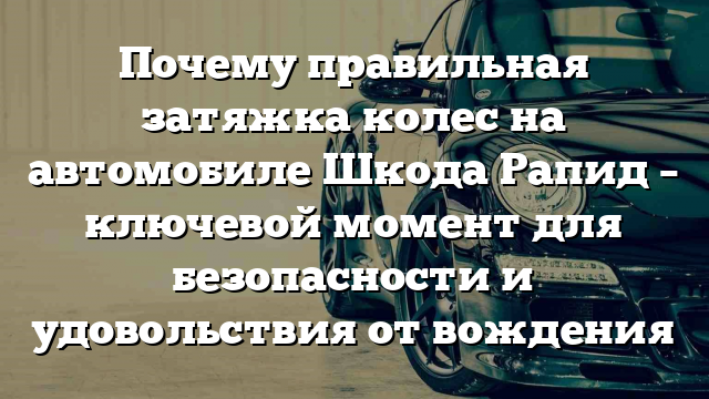 Почему правильная затяжка колес на автомобиле Шкода Рапид – ключевой момент для безопасности и удовольствия от вождения