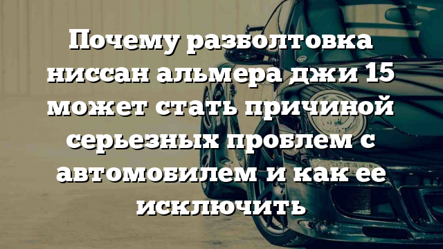 Почему разболтовка ниссан альмера джи 15 может стать причиной серьезных проблем с автомобилем и как ее исключить