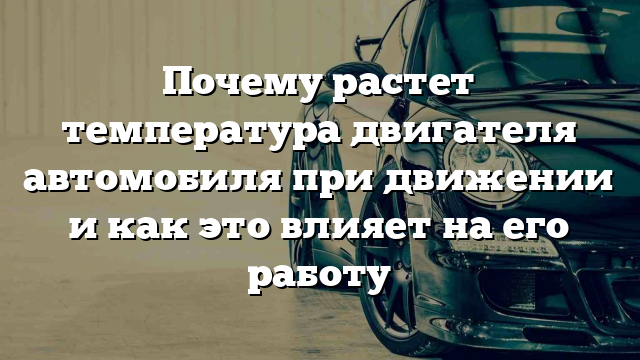 Почему растет температура двигателя автомобиля при движении и как это влияет на его работу