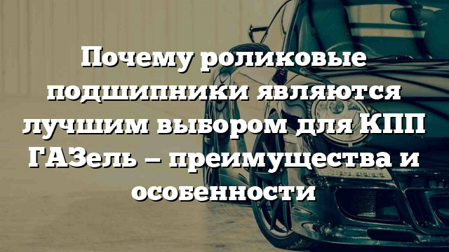 Почему роликовые подшипники являются лучшим выбором для КПП ГАЗель — преимущества и особенности