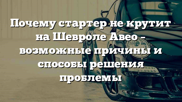 Почему стартер не крутит на Шевроле Авео – возможные причины и способы решения проблемы