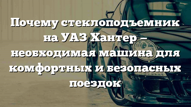 Почему стеклоподъемник на УАЗ Хантер — необходимая машина для комфортных и безопасных поездок