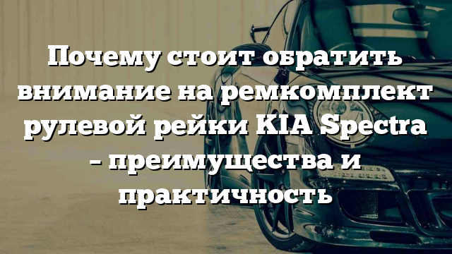 Почему стоит обратить внимание на ремкомплект рулевой рейки KIA Spectra – преимущества и практичность