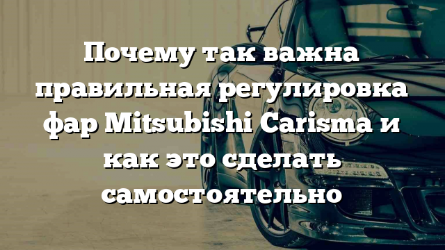 Почему так важна правильная регулировка фар Mitsubishi Carisma и как это сделать самостоятельно