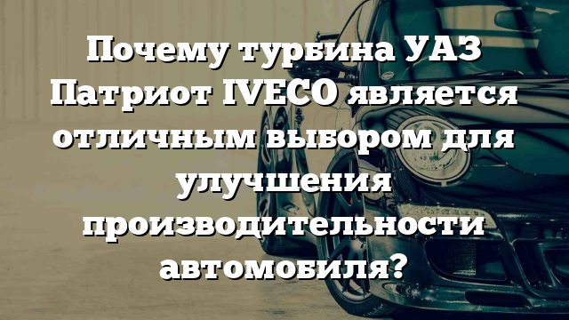 Почему турбина УАЗ Патриот IVECO является отличным выбором для улучшения производительности автомобиля?