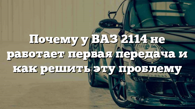 Почему у ВАЗ 2114 не работает первая передача и как решить эту проблему