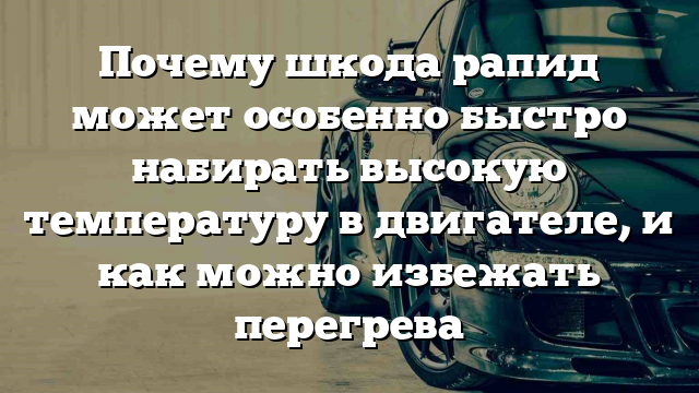 Почему шкода рапид может особенно быстро набирать высокую температуру в двигателе, и как можно избежать перегрева