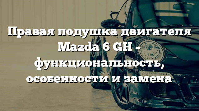 Правая подушка двигателя Mazda 6 GH – функциональность, особенности и замена