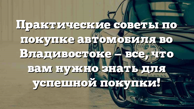 Практические советы по покупке автомобиля во Владивостоке — все, что вам нужно знать для успешной покупки!