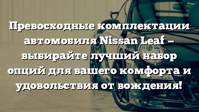 Превосходные комплектации автомобиля Nissan Leaf — выбирайте лучший набор опций для вашего комфорта и удовольствия от вождения!