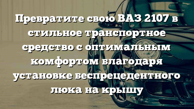 Превратите свою ВАЗ 2107 в стильное транспортное средство с оптимальным комфортом благодаря установке беспрецедентного люка на крышу