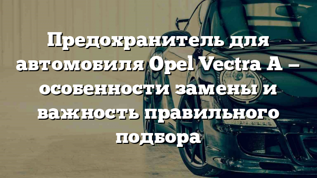 Предохранитель для автомобиля Opel Vectra A — особенности замены и важность правильного подбора