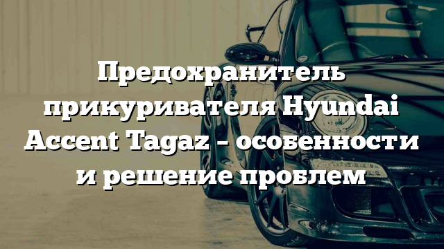 Предохранитель прикуривателя Hyundai Accent Tagaz – особенности и решение проблем