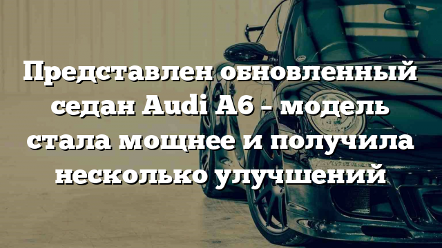 Представлен обновленный седан Audi A6 – модель стала мощнее и получила несколько улучшений