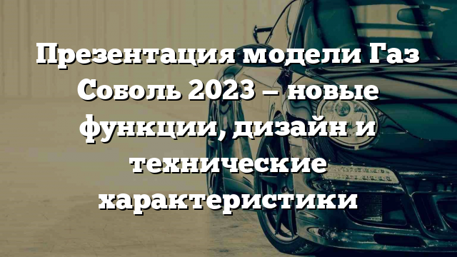 Презентация модели Газ Соболь 2023 — новые функции, дизайн и технические характеристики