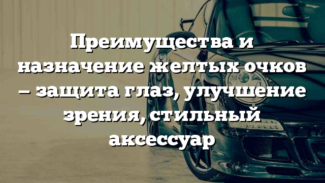 Преимущества и назначение желтых очков — защита глаз, улучшение зрения, стильный аксессуар