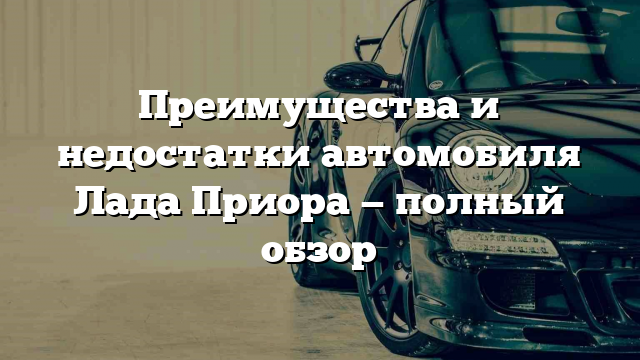 Преимущества и недостатки автомобиля Лада Приора — полный обзор