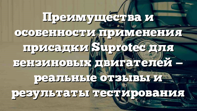 Преимущества и особенности применения присадки Suprotec для бензиновых двигателей — реальные отзывы и результаты тестирования