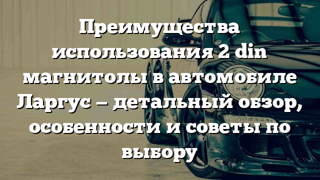 Преимущества использования 2 din магнитолы в автомобиле Ларгус — детальный обзор, особенности и советы по выбору