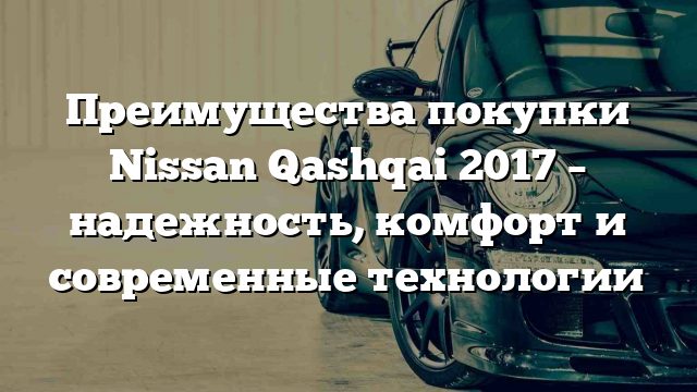 Преимущества покупки Nissan Qashqai 2017 – надежность, комфорт и современные технологии