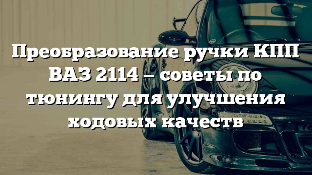 Преобразование ручки КПП ВАЗ 2114 — советы по тюнингу для улучшения ходовых качеств