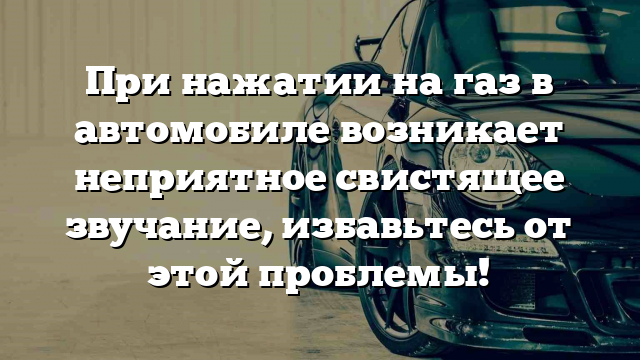 При нажатии на газ в автомобиле возникает неприятное свистящее звучание, избавьтесь от этой проблемы!