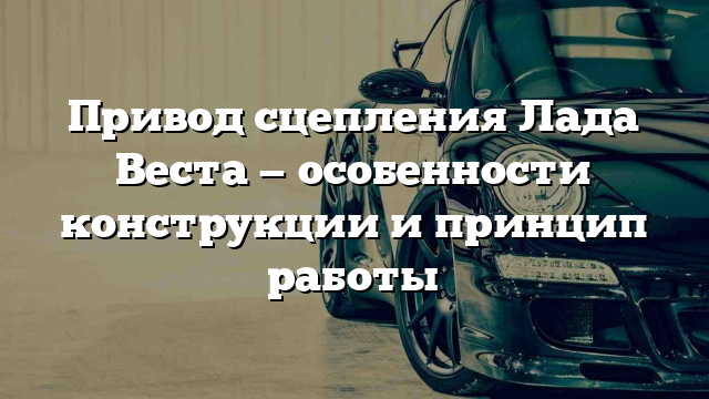 Привод сцепления Лада Веста — особенности конструкции и принцип работы