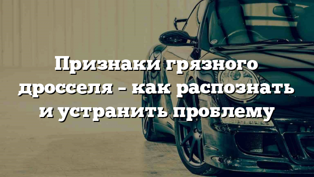 Признаки грязного дросселя – как распознать и устранить проблему