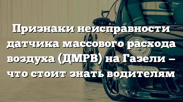 Признаки неисправности датчика массового расхода воздуха (ДМРВ) на Газели — что стоит знать водителям