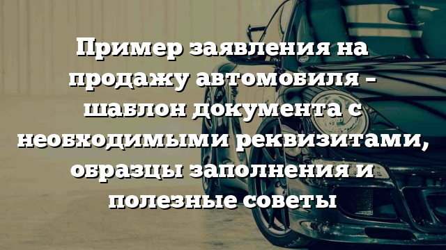 Пример заявления на продажу автомобиля – шаблон документа с необходимыми реквизитами, образцы заполнения и полезные советы