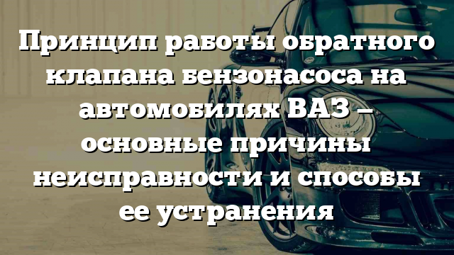 Принцип работы обратного клапана бензонасоса на автомобилях ВАЗ — основные причины неисправности и способы ее устранения