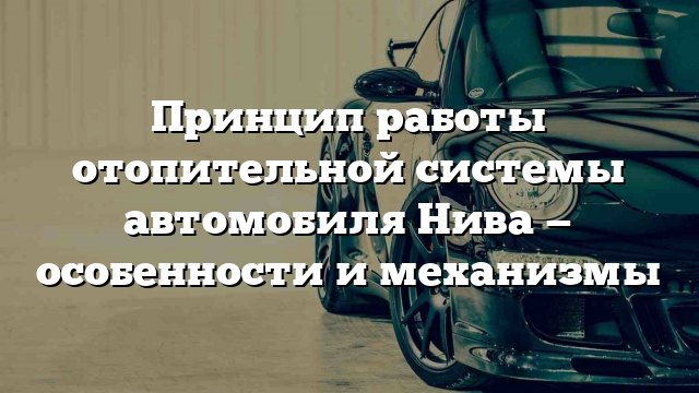 Принцип работы отопительной системы автомобиля Нива — особенности и механизмы