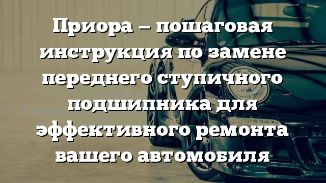 Приора — пошаговая инструкция по замене переднего ступичного подшипника для эффективного ремонта вашего автомобиля