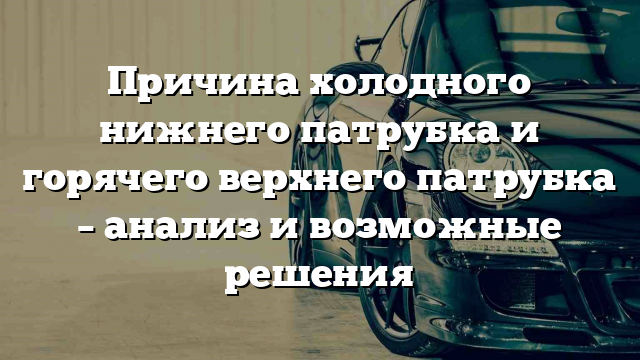 Причина холодного нижнего патрубка и горячего верхнего патрубка – анализ и возможные решения