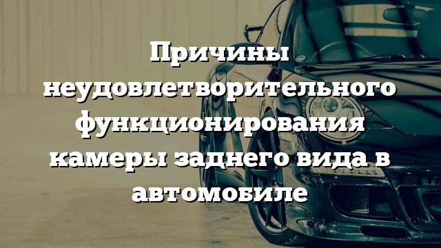 Причины неудовлетворительного функционирования камеры заднего вида в автомобиле