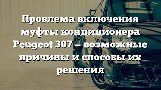 Проблема включения муфты кондиционера Peugeot 307 — возможные причины и способы их решения